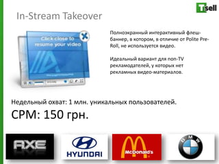 In-Stream Takeover
                             Полноэкранный интерактивный флеш-
                             баннер, в котором, в отличие от Polite Pre-
                             Roll, не используется видео.

                             Идеальный вариант для non-TV
                             рекламодателей, у которых нет
                             рекламных видео-материалов.




Недельный охват: 1 млн. уникальных пользователей.
СРМ: 150 грн.
 