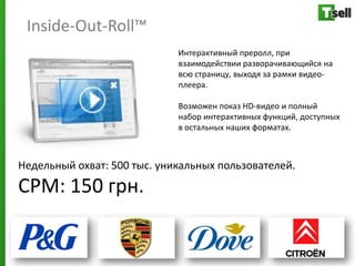 Inside-Out-Roll™
                             Интерактивный преролл, при
                             взаимодействии разворачивающийся на
                             всю страницу, выходя за рамки видео-
                             плеера.

                             Возможен показ HD-видео и полный
                             набор интерактивных функций, доступных
                             в остальных наших форматах.



Недельный охват: 500 тыс. уникальных пользователей.
СРМ: 150 грн.
 