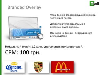 Branded Overlay
                             Флеш-баннер, отображающийся в нижней
                             части видео-плеера.

                             Демонстрируется параллельно с
                             основным видео-роликом.

                             При клике на баннер – переход на сайт
                             рекламодателя.



Недельный охват: 1,2 млн. уникальных пользователей.
СРМ: 100 грн.
 