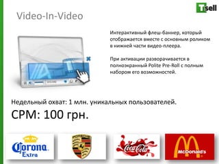 Video-In-Video
                             Интерактивный флеш-баннер, который
                             отображается вместе с основным роликом
                             в нижней части видео-плеера.

                             При активации разворачивается в
                             полноэкранный Polite Pre-Roll с полным
                             набором его возможностей.




Недельный охват: 1 млн. уникальных пользователей.
СРМ: 100 грн.
 