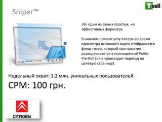 Sniper™
                             Это один из самых простых, но
                             эффективных форматов.

                             В нижнем правом углу плеера во время
                             просмотра основного видео отображается
                             флеш-тизер, который при нажатии
                             разворачивается в полноценный Polite
                             Pre-Roll (или происходит переход на
                             целевую страницу).


Недельный охват: 1,2 млн. уникальных пользователей.
СРМ: 100 грн.
 