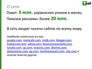О сети
Охват: 3 млн. украинских уников в месяц.
Показов рекламы: более 20 млн.

В сеть входят тысячи сайтов по всему миру.
Наиболее известные из них:
people.com, metacafe.com, imdb.com, blogger.com,
livejournal.com, yahoo.com, businessnewsdaily.com,
rutube.com, ap.com, newsinc.com, ibtimes.com,
dailymotion.com, gq.com, marthastewart.com, elle.com и
многие-многие другие.
 