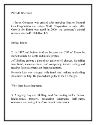 Provide Brief Info
1: Enron Company was created after merging Houston Natural
Gas Corporation and enters North Corporation in July 1985.
Growth for Enron was rapid in 2000; the company's annual
revenue reached$100 billion US.
Ethical Issues
2: In 1997 and before Andrew became the CFO of Enron he
started to hide his debts and inflate profits.
Jeff Skilling entered a plea of not guilty to 40 charges, including
wire fraud, securities fraud, and conspiracy, insider trading and
making false statements on financial reports.
Kenneth Lay was charged with fraud and making misleading
statements in July. He pleaded not guilty to the 11 charges.
Why these issues happened
3: Allegedly Lay and Skilling used "accounting tricks, fiction,
hocus-pocus, trickery, misleading statements, half-truths,
omissions and outright lies" to commit their crimes.
 