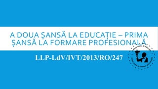A DOUA ȘANSĂ LA EDUCAȚIE – PRIMA
ȘANSĂ LA FORMARE PROFESIONALĂ
LLP-LdV/IVT/2013/RO/247
 