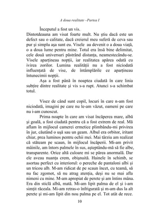 A doua realitate –Partea I
10
Începutul a fost un vis.
Dintotdeauna am visat foarte mult. Nu ştiu dacă este un
defect sau o calitate, dacă creierul meu suferă de ceva sau
pur şi simplu aşa sunt eu. Visele au devenit o a doua viaţă,
o a doua lume pentru mine. Totul era însă bine delimitat,
cele două universuri păstrând distanţa, neamestecându-se.
Visele aparţineau nopţii, iar realitatea apărea odată cu
ivirea zorilor. Lumina realităţii nu a fost niciodată
influenţată de vise, de întâmplările ce aparţineau
întunecimii nopţii.
Așa a fost până în noaptea ciudată în care linia
subţire dintre realitate şi vis s-a rupt. Atunci s-a schimbat
totul.
Visez de când sunt copil, locuri în care n-am fost
niciodată, imagini pe care nu le-am văzut, oameni pe care
nu i-am cunoscut.
Prima noapte în care am visat încăperea mare, albă
și goală, a fost ciudată pentru că a fost extrem de real. Mă
aflam în mijlocul camerei ermetice plimbându-mi privirea
în jur, căutând o uşă sau un geam. Albul era orbitor, iritant
chiar, prea luminos pentru ochii mei. Mai târziu am realizat
că stăteam pe scaun, în mijlocul încăperii. Mi-am privit
mâinile, am întors palmele în sus, aşteptându-mă să fie albe,
transparente. Orice altă culoare mi se părea anormală. Dar
ele aveau nuanţa crem, obişnuită. Hainele în schimb, se
asortau perfect cu interiorul: o pereche de pantaloni albi şi
un tricou alb. M-am ridicat de pe scaun încet, cu teamă, să
nu fac zgomot, să nu atrag atenţia, deși nu se mai afla
nimeni cu mine. M-am apropiat de perete şi am întins mâna.
Era din sticlă albă, mată. Mi-am lipit palma de el şi i-am
simţit răceala. Mi-am retras-o înfrigurată și m-am dus la alt
perete şi mi-am lipit din nou palma pe el. Tot atât de rece.
 