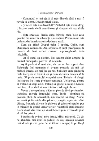 A doua realitate –Partea I
100
- Conținutul ei mă ajută să trec dincolo fără a mai fi
nevoie să dorm. Două picături şi atât.
- Și de ce este aşa deosebită? Probabil este vreun drog,
o licoare, cuvintele îi erau tăioase şi simțeam că vrea să fie
rău.
- Este specială, făcută după mirosul meu. Este ceva
genetic din mine în substanţa din sticluţă. Pentru mine este
un leac, dar în mâna altuia devine o armă.
Cum au aflat? Grupul celor 7 spirite, Gallo, cum
Dumnezeu comunică? Am senzația că sunt înconjurată de
camere de luat vederi care-mi supraveghează toate
mișcările.
- Ar fi cazul să plecăm. Nu suntem chiar departe de
drumul principal şi pot veni să ne caute.
Aș fi preferat să mai stau, dar era un lucru periculos.
Picioarele îmi tremurau şi aveam senzația că mă voi
prăbuşi imediat ce mai fac un pas. Simțeam cum gândurile
mele încep să se învârtă, ca şi cum altcineva încerca să le
preia. Să preia controlul corpului meu. Trebuie să alergi,
îmi șoptea Eu-l care preluase comanda. Vei alerga, pentru
că trebuie să scapi de ei, trebuie să găseşti o soluţie. Nu eşti
un vânat, chiar dacă ei sunt vânători. Aleargă. Acum.
Vocea din capul meu dădu un plus de forţă picioarelor,
transferă energie întregului corp, încât simțindu-mă
deodată plină de adrenalină, am început să alerg. Atunci
am auzit şi foșnetele din pădure, crengile rupte de mâini
dibace, frunzele călcate în picioare şi șuieratul aerului pus
în mişcare de goana urmăritorilor. Vânătorii erau aproape.
Eram vânat, dar eram un vânat dibace şi nu aveam de gând
să mă las prinsă.
Surprins de avântul meu brusc, Mihai mă urmă. Cu cât
ne afundam mai mult în pădure, cu atât aceasta devenea
mai deasă şi mai greu de străbătut. Crenguțele pe lângă
 
