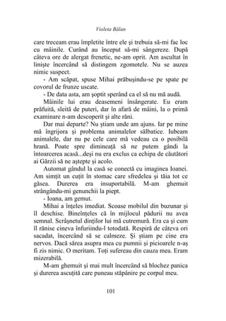 Violeta Bălan
101
care treceam erau împletite între ele şi trebuia să-mi fac loc
cu mâinile. Curând au început să-mi sângereze. După
câteva ore de alergat frenetic, ne-am oprit. Am ascultat în
linişte încercând să distingem zgomotele. Nu se auzea
nimic suspect.
- Am scăpat, spuse Mihai prăbușindu-se pe spate pe
covorul de frunze uscate.
- De data asta, am şoptit sperând ca el să nu mă audă.
Mâinile lui erau deasemeni însângerate. Eu eram
prăfuită, sleită de puteri, dar în afară de mâini, la o primă
examinare n-am descoperit și alte răni.
Dar mai departe? Nu știam unde am ajuns. Iar pe mine
mă îngrijora şi problema animalelor sălbatice. Iubeam
animalele, dar nu pe cele care mă vedeau ca o posibilă
hrană. Poate spre dimineaţă să ne putem gândi la
întoarcerea acasă...deși nu era exclus ca echipa de căutători
ai Gărzii să ne aștepte și acolo.
Automat gândul la casă se conectă cu imaginea Ioanei.
Am simțit un cuţit în stomac care sfredelea şi tăia tot ce
găsea. Durerea era insuportabilă. M-am ghemuit
strângându-mi genunchii la piept.
- Ioana, am gemut.
Mihai a înţeles imediat. Scoase mobilul din buzunar şi
îl deschise. Bineînțeles că în mijlocul pădurii nu avea
semnal. Scrâșnetul dinților lui mă cutremură. Era ca şi cum
îl rănise cineva înfuriindu-l totodată. Respiră de câteva ori
sacadat, încercând să se calmeze. Și știam pe cine era
nervos. Dacă sărea asupra mea cu pumnii şi picioarele n-aș
fi zis nimic. O meritam. Toți sufereau din cauza mea. Eram
mizerabilă.
M-am ghemuit şi mai mult încercând să blochez panica
şi durerea ascuţită care puneau stăpânire pe corpul meu.
 