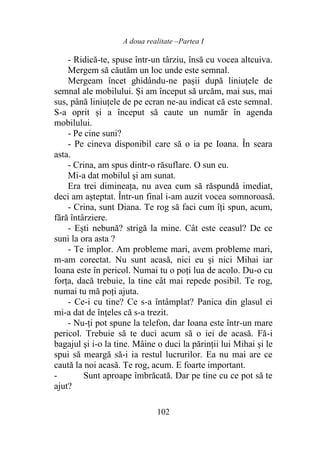 A doua realitate –Partea I
102
- Ridică-te, spuse într-un târziu, însă cu vocea altcuiva.
Mergem să căutăm un loc unde este semnal.
Mergeam încet ghidându-ne pașii după liniuțele de
semnal ale mobilului. Și am început să urcăm, mai sus, mai
sus, până liniuțele de pe ecran ne-au indicat că este semnal.
S-a oprit și a început să caute un număr în agenda
mobilului.
- Pe cine suni?
- Pe cineva disponibil care să o ia pe Ioana. În seara
asta.
- Crina, am spus dintr-o răsuflare. O sun eu.
Mi-a dat mobilul şi am sunat.
Era trei dimineaţa, nu avea cum să răspundă imediat,
deci am aşteptat. Într-un final i-am auzit vocea somnoroasă.
- Crina, sunt Diana. Te rog să faci cum îţi spun, acum,
fără întârziere.
- Ești nebună? strigă la mine. Cât este ceasul? De ce
suni la ora asta ?
- Te implor. Am probleme mari, avem probleme mari,
m-am corectat. Nu sunt acasă, nici eu şi nici Mihai iar
Ioana este în pericol. Numai tu o poţi lua de acolo. Du-o cu
forţa, dacă trebuie, la tine cât mai repede posibil. Te rog,
numai tu mă poţi ajuta.
- Ce-i cu tine? Ce s-a întâmplat? Panica din glasul ei
mi-a dat de înţeles că s-a trezit.
- Nu-ți pot spune la telefon, dar Ioana este într-un mare
pericol. Trebuie să te duci acum să o iei de acasă. Fă-i
bagajul şi i-o la tine. Mâine o duci la părinții lui Mihai și le
spui să meargă să-i ia restul lucrurilor. Ea nu mai are ce
caută la noi acasă. Te rog, acum. E foarte important.
- Sunt aproape îmbrăcată. Dar pe tine cu ce pot să te
ajut?
 