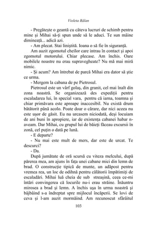 Violeta Bălan
103
- Pregătește o geantă cu câteva lucruri de schimb pentru
mine şi Mihai să-ți spun unde să le aduci. Te sun mâine
dimineaţă... adică azi.
- Am plecat. Stai liniştită. Ioana o să fie în siguranţă.
Am auzit zgomotul cheilor care intrau în contact şi apoi
zgomotul motorului. Chiar plecase. Am închis. Oare
mobilele noastre nu erau supravegheate? Nu mă mai miră
nimic.
- Și acum? Am întrebat de parcă Mihai era dator să ştie
ce urma.
- Mergem la cabana de pe Pietrosul.
Pietrosul este un vârf golaş, din granit, cel mai înalt din
zona noastră. Se organizează des expediții pentru
escaladarea lui, în special vara, pentru că iarna, toamna şi
chiar primăvara este aproape inaccesibil. Nu există drum
bătătorit până acolo. Poate doar o cărare, dar nici aceea nu
este uşor de găsit. Eu nu urcasem niciodată, deşi locuiam
de ani buni în apropiere, iar de existența cabanei habar n-
aveam. Dar Mihai, cu grupul lui de băieţi făceau excursii în
zonă, cel puțin o dată pe lună.
- E departe?
- Nu mai este mult de mers, dar este de urcat. Te
descurci?
- Da.
După jumătate de oră scursă cu viteza melcului, după
părerea mea, am ajuns în faţa unei cabane mici din lemn de
brad. O construcţie tipică de munte, un adăpost pentru
vremea rea, un loc de odihnă pentru călătorii împătimiți de
escaladări. Mihai luă cheia de sub streașină, ceea ce-mi
întări convingerea că locurile nu-i erau străine. Înăuntru
mirosea a brad şi lemn. A închis uşa în urma noastră şi
bâjbâind s-a îndreptat spre mijlocul încăperii. Se lovi de
ceva şi l-am auzit mormăind. Am recunoscut sfârâitul
 