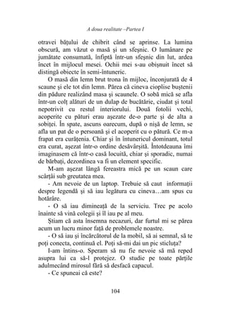 A doua realitate –Partea I
104
otravei bățului de chibrit când se aprinse. La lumina
obscură, am văzut o masă şi un sfeşnic. O lumânare pe
jumătate consumată, înfiptă într-un sfeşnic din lut, ardea
încet în mijlocul mesei. Ochii mei s-au obișnuit încet să
distingă obiecte în semi-întuneric.
O masă din lemn brut trona în mijloc, înconjurată de 4
scaune şi ele tot din lemn. Părea că cineva cioplise buștenii
din pădure realizând masa şi scaunele. O sobă mică se afla
într-un colţ alături de un dulap de bucătărie, ciudat şi total
nepotrivit cu restul interiorului. Două fotolii vechi,
acoperite cu pături erau aşezate de-o parte şi de alta a
sobiței. În spate, ascuns oarecum, după o nișă de lemn, se
afla un pat de o persoană şi el acoperit cu o pătură. Ce m-a
frapat era curățenia. Chiar şi în întunericul dominant, totul
era curat, aşezat într-o ordine desăvârșită. Întotdeauna îmi
imaginasem că într-o casă locuită, chiar şi sporadic, numai
de bărbaţi, dezordinea va fi un element specific.
M-am aşezat lângă fereastra mică pe un scaun care
scârţâi sub greutatea mea.
- Am nevoie de un laptop. Trebuie să caut informații
despre legendă şi să iau legătura cu cineva…am spus cu
hotărâre.
- O să iau dimineață de la serviciu. Trec pe acolo
înainte să vină colegii şi îl iau pe al meu.
Știam că asta însemna necazuri, dar furtul mi se părea
acum un lucru minor faţă de problemele noastre.
- O să iau şi încărcătorul de la mobil, să ai semnal, să te
poţi conecta, continuă el. Poți să-mi dai un pic sticluța?
I-am întins-o. Speram să nu fie nevoie să mă reped
asupra lui ca să-l protejez. O studie pe toate părțile
adulmecând mirosul fără să desfacă capacul.
- Ce spuneai că este?
 