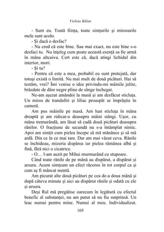Violeta Bălan
105
- Sunt eu. Toată fiinţa, toate simțurile şi mirosurile
mele sunt acolo.
- Și dacă o desfac?
- Nu cred că este bine. Sau mai exact, nu este bine s-o
desfaci tu. Nu înţeleg cum poate această esenţă sa fie armă
în mâna altcuiva. Cert este că, dacă atingi lichidul din
interior, mori.
- Și tu?
- Pentru că este a mea, probabil eu sunt protejată, dar
totuşi există o limită. Nu mai mult de două picături. Hai să
testăm, vrei? Îmi venise o idee privindu-mi mâinile julite,
brăzdate de dâre negre pline de sânge închegat.
Ne-am aşezat amândoi la masă şi am desfăcut sticluţa.
Un miros de trandafiri şi liliac proaspăt se împrăştie în
cameră.
Am pus mâinile pe masă. Am luat sticluţa în mâna
dreaptă şi am ridicat-o deasupra mâini stângi. Ușor, cu
mâna tremurândă, am lăsat să cadă două picături deasupra
rănilor. O fracţiune de secundă nu s-a întâmplat nimic.
Apoi am simţit cum pielea începe să mă mănânce şi să mă
ardă. Din ce în ce mai tare. Dar am mai văzut ceva. Rănile
se închideau, mizeria dispărea iar pielea rămânea albă şi
fină, fără nici o cicatrice.
- O… l-am auzit pe Mihai murmurând cu stupoare.
Când toate rănile de pe mână au dispărut, a dispărut şi
arsura. Acum simțeam un efect răcoros în tot corpul ca şi
cum aș fi mâncat mentă.
Am picurat alte două picături pe cea de-a doua mână şi
după câteva minute şi aici au dispărut rănile şi odată cu ele
şi arsura.
Deși Ral mă pregătise oarecum în legătură cu efectul
benefic al substanței, nu am putut să nu fiu surprinsă. Un
leac numai pentru mine. Numai al meu. Individualizat.
 