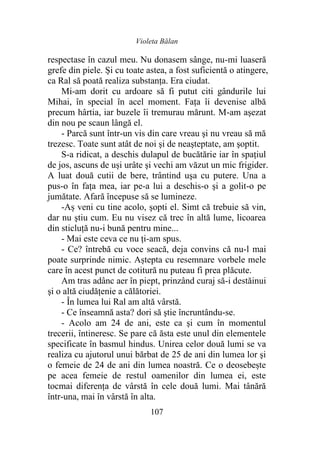 Violeta Bălan
107
respectase în cazul meu. Nu donasem sânge, nu-mi luaseră
grefe din piele. Și cu toate astea, a fost suficientă o atingere,
ca Ral să poată realiza substanţa. Era ciudat.
Mi-am dorit cu ardoare să fi putut citi gândurile lui
Mihai, în special în acel moment. Fața îi devenise albă
precum hârtia, iar buzele îi tremurau mărunt. M-am aşezat
din nou pe scaun lângă el.
- Parcă sunt într-un vis din care vreau şi nu vreau să mă
trezesc. Toate sunt atât de noi şi de neaşteptate, am şoptit.
S-a ridicat, a deschis dulapul de bucătărie iar în spațiul
de jos, ascuns de uși urâte şi vechi am văzut un mic frigider.
A luat două cutii de bere, trântind uşa cu putere. Una a
pus-o în faţa mea, iar pe-a lui a deschis-o şi a golit-o pe
jumătate. Afară începuse să se lumineze.
-Aș veni cu tine acolo, şopti el. Simt că trebuie să vin,
dar nu ştiu cum. Eu nu visez că trec în altă lume, licoarea
din sticluţă nu-i bună pentru mine...
- Mai este ceva ce nu ți-am spus.
- Ce? întrebă cu voce seacă, deja convins că nu-l mai
poate surprinde nimic. Aștepta cu resemnare vorbele mele
care în acest punct de cotitură nu puteau fi prea plăcute.
Am tras adânc aer în piept, prinzând curaj să-i destăinui
şi o altă ciudăţenie a călătoriei.
- În lumea lui Ral am altă vârstă.
- Ce înseamnă asta? dori să ştie încruntându-se.
- Acolo am 24 de ani, este ca şi cum în momentul
trecerii, întineresc. Se pare că ăsta este unul din elementele
specificate în basmul hindus. Unirea celor două lumi se va
realiza cu ajutorul unui bărbat de 25 de ani din lumea lor şi
o femeie de 24 de ani din lumea noastră. Ce o deosebește
pe acea femeie de restul oamenilor din lumea ei, este
tocmai diferenţa de vârstă în cele două lumi. Mai tânără
într-una, mai în vârstă în alta.
 