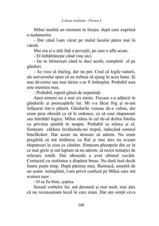 A doua realitate –Partea I
108
Mihai medită un moment în linişte, după care exprimă
o nedumerire.
- Dar când l-am văzut pe malul lacului părea mai în
vârstă.
Mai era şi o altă față a poveștii, pe care o afla acum.
- El îmbătrâneşte când vine aici.
- Iar tu întinereşti când te duci acolo, completă el pe
gânduri.
- Aș vrea să înţeleg, dar nu pot. Cred că legile naturii,
ale universului spun că eu trebuia să ajung în acea lume. Și
mai devreme sau mai târziu s-ar fi întâmplat. Probabil asta
este menirea mea.
- Probabil, repetă gâtuit de neputinţă.
Apoi nimeni nu a mai zis nimic. Fiecare s-a adâncit în
gândurile şi preocupările lui. Mi s-a făcut frig şi m-am
înfăşurat într-o pătură. Gândurile veneau de-a valma, dar
eram prea obosită ca să le ordonez, ca să caut răspunsuri
sau întrebări logice. Mihai stătea în cel de-al doilea fotoliu
cu privirea ațintită în noapte. Probabil se relaxa şi el.
Simțeam căldura învăluindu-mi trupul, inducând somnul
binefăcător. Dar acum nu doream să adorm. Nu eram
pregătită să mă întâlnesc cu Ral şi mai ales nu aveam
răspunsuri la ceea ce căutăm. Simțeam pleoapele din ce în
ce mai grele și mă luptam să nu adorm, să rezist tentației de
relaxare totală. Dar oboseala a avut ultimul cuvânt.
Contactul cu realitatea a dispărut brusc. Nu dură însă decât
foarte puțin timp. După părerea mea. Buimacă, amețită de
un somn neîmplinit, l-am privit confuză pe Mihai care mă
scutura uşor .
- O sa fie bine, șoptea.
Sensul vorbelor lui, mă derutară și mai mult, mai ales
că nu recunoșteam locul în care eram. Dar am simţit ceva
 