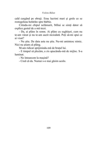Violeta Bălan
109
cald curgând pe obraji. Erau lacrimi mari și grele ce se
rostogoleau hotărâte spre bărbie.
Citindu-mi chipul nelămurit, Mihai se simți dator să
explice gestul de a mă trezi.
- Da, ai plâns în somn. Ai plâns cu sughițuri, cum nu
te-am văzut şi nu te-am auzit niciodată. Poți să-mi spui ce
ai visat?
- Nu ştiu. De data asta nu ştiu. Nu-mi amintesc nimic.
Nici nu știam că plâng.
M-am ridicat sprijinindu-mă de brațul lui.
- E timpul să plecăm, a zis apucându-mă de mijloc. S-a
luminat.
- Ne întoarcem la maşină?
- Cred că da. Numai s-o mai găsim acolo.
 