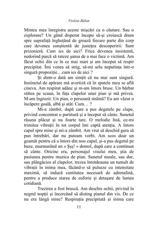 Violeta Bălan
11
Mintea mea înregistra aceste mişcări ca o căutare. Sau o
explorare? Un gând disperat începu să-şi croiască drum
spre suprafaţă îngheţând de groază fiecare parte din corp
care devenea conştientă de justeţea descoperirii: Sunt
prizonieră. Cum ies de aici? Frica devenea insistentă,
nedorind parcă să rateze şansa de a mai face o victimă. Am
făcut ochii din ce în ce mai mari şi am început să respir
precipitat. Îmi venea să strig, să-mi urlu neputinţa într-o
singură propoziție…cum ies de aici ?
Şi dintr-o dată am simţit că nu mai sunt singură.
Instinctul de apărare mă avertiză că în spatele meu se află
cineva. Am respirat adânc şi m-am întors brusc. Un bărbat
stătea pe scaun, în faţa clapelor unui pian şi mă privea.
M-am îngrozit. Un pian, o persoană străină? Eu am văzut o
încăpere goală, albă şi atât. Cum… ?
Mi-a zâmbit, după care a pus degetele pe clape,
privind concentrat o partitură şi a început să cânte. Sunetul
răsuna plăcut şi nu foarte tare. O melodie lină, ce-mi
trimitea vibraţii în tot corpul îmi captă atenţia. A întors
capul spre mine şi mi-a zâmbit. Am vrut să deschid gura să
pun întrebări, dar nu puteam vorbi. Am scos doar un
geamăt pentru că a întors din nou capul, şi-a pus degetul pe
buze, murmurând un « Şșș! » domol, după care a continuat
să cânte. Oricine era, personajul visului meu, ştia de
pasiunea pentru muzica de pian. Sunetul moale, sau dur,
sau plângăcios al clapelor, trezea întotdeauna un tumult de
vibraţii în inima mea, făcând-o să pulseze cu intensitate
maximă, să inducă cantitatea necesară de adrenalină,
pentru a produce starea de euforie şi detaşare de lumea
cotidiană.
Trezirea a fost bruscă. Am deschis ochii, privind în
negrul nopţii şi încercând să disting pianul din vis. De ce
nu era lângă mine? Respiraţia precipitată și inima care
 