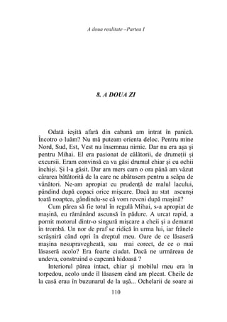 A doua realitate –Partea I
110
8. A DOUA ZI
Odată ieșită afară din cabană am intrat în panică.
Încotro o luăm? Nu mă puteam orienta deloc. Pentru mine
Nord, Sud, Est, Vest nu însemnau nimic. Dar nu era aşa şi
pentru Mihai. El era pasionat de călătorii, de drumeții şi
excursii. Eram convinsă ca va găsi drumul chiar şi cu ochii
închişi. Și l-a găsit. Dar am mers cam o ora până am văzut
cărarea bătătorită de la care ne abătusem pentru a scăpa de
vânători. Ne-am apropiat cu prudenţă de malul lacului,
pândind după copaci orice mişcare. Dacă au stat ascunși
toată noaptea, gândindu-se că vom reveni după mașină?
Cum părea să fie totul în regulă Mihai, s-a apropiat de
maşină, eu rămânând ascunsă în pădure. A urcat rapid, a
pornit motorul dintr-o singură mişcare a cheii şi a demarat
în trombă. Un nor de praf se ridică în urma lui, iar frânele
scrâșniră când opri în dreptul meu. Oare de ce lăsaseră
maşina nesupravegheată, sau mai corect, de ce o mai
lăsaseră acolo? Era foarte ciudat. Dacă ne urmăreau de
undeva, construind o capcană hidoasă ?
Interiorul părea intact, chiar şi mobilul meu era în
torpedou, acolo unde îl lăsasem când am plecat. Cheile de
la casă erau în buzunarul de la uşă... Ochelarii de soare ai
 