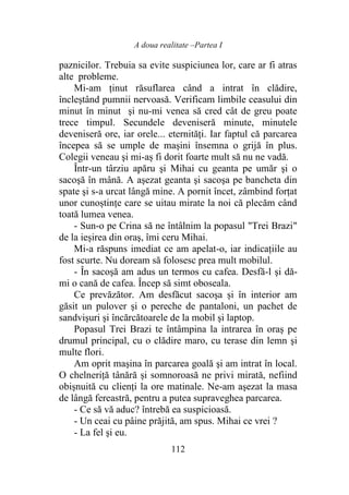 A doua realitate –Partea I
112
paznicilor. Trebuia sa evite suspiciunea lor, care ar fi atras
alte probleme.
Mi-am ţinut răsuflarea când a intrat în clădire,
încleștând pumnii nervoasă. Verificam limbile ceasului din
minut în minut şi nu-mi venea să cred cât de greu poate
trece timpul. Secundele deveniseră minute, minutele
deveniseră ore, iar orele... eternități. Iar faptul că parcarea
începea să se umple de maşini însemna o grijă în plus.
Colegii veneau şi mi-aș fi dorit foarte mult să nu ne vadă.
Într-un târziu apăru şi Mihai cu geanta pe umăr şi o
sacoşă în mână. A aşezat geanta şi sacoşa pe bancheta din
spate şi s-a urcat lângă mine. A pornit încet, zâmbind forţat
unor cunoștințe care se uitau mirate la noi că plecăm când
toată lumea venea.
- Sun-o pe Crina să ne întâlnim la popasul "Trei Brazi"
de la ieșirea din oraş, îmi ceru Mihai.
Mi-a răspuns imediat ce am apelat-o, iar indicațiile au
fost scurte. Nu doream să folosesc prea mult mobilul.
- În sacoşă am adus un termos cu cafea. Desfă-l şi dă-
mi o cană de cafea. Încep să simt oboseala.
Ce prevăzător. Am desfăcut sacoşa și în interior am
găsit un pulover şi o pereche de pantaloni, un pachet de
sandvişuri şi încărcătoarele de la mobil şi laptop.
Popasul Trei Brazi te întâmpina la intrarea în oraş pe
drumul principal, cu o clădire maro, cu terase din lemn şi
multe flori.
Am oprit maşina în parcarea goală şi am intrat în local.
O chelneriţă tânără şi somnoroasă ne privi mirată, nefiind
obişnuită cu clienți la ore matinale. Ne-am aşezat la masa
de lângă fereastră, pentru a putea supraveghea parcarea.
- Ce să vă aduc? întrebă ea suspicioasă.
- Un ceai cu pâine prăjită, am spus. Mihai ce vrei ?
- La fel şi eu.
 