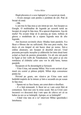 Violeta Bălan
113
După plecarea ei a scos laptopul şi l-a aşezat pe masă.
- Avem energie cam pentru o jumătate de oră. Poți să
începi să cauţi.
- OK.
L-am tras în faţa mea şi am intrat pe net. Am început cu
Google. O multitudine de legende pe această temă au
început să curgă în faţa mea. M-a apucat disperarea. Așa de
multe! Nu aveam timp să le parcurg pe toate, trebuia să
găsesc o modalitate de a separa legenda mea de alte
legende.
Am încercat cuvintele cheie: Hindus lumi paralele. S-a
făcut o filtrare dar nu suficientă. Din nou prea multe. Am
decis că era timpul să mă bazez doar pe noroc. Într-o
ordine aleatoare, am început să deschid site-uri. Unul
prezenta poveștile incașilor şi călătoriile lor între două lumi
având ca bază de pornire piramidele. Un alt site mă purtă
în Egipt şi îmi vorbi de Tutankamon. Am găsit şi un site
românesc al clubului celor care vor în altă lume, lumea
paralelă.
Începeam să fiu dezamăgită şi furioasă.
- Vine Crina, mă anunţa Mihai. Nici n-am sesizat că pe
masă era ceaiul şi pâinea prăjită. Mihai deja consumase
porția lui.
Privind pe geam, am văzut-o pe Crina cum urcă
hotărâtă treptele de la intrare şi într-o secundă era pe scaun
în faţa mea.
- Spune-mi ce face Ioana, am cerut dintr-o răsuflare.
- E o fată minunată. A făcut tot ce i-am cerut fără să
comenteze. Încă mai este la mine acasă. Stă cu Cristi care
încearcă s-o descoasă deşi i-am spus de câteva ori că ea
habar nu are ce se întâmplă. Apropo, ce se întâmplă?
- Când vine tata să o ia? interveni Mihai ignorându-i
întrebarea.
 