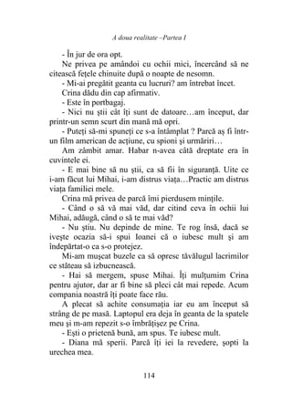 A doua realitate –Partea I
114
- În jur de ora opt.
Ne privea pe amândoi cu ochii mici, încercând să ne
citească fețele chinuite după o noapte de nesomn.
- Mi-ai pregătit geanta cu lucruri? am întrebat încet.
Crina dădu din cap afirmativ.
- Este în portbagaj.
- Nici nu ştii cât îţi sunt de datoare…am început, dar
printr-un semn scurt din mană mă opri.
- Puteți să-mi spuneţi ce s-a întâmplat ? Parcă aș fi într-
un film american de acţiune, cu spioni şi urmăriri…
Am zâmbit amar. Habar n-avea câtă dreptate era în
cuvintele ei.
- E mai bine să nu ştii, ca să fii în siguranţă. Uite ce
i-am făcut lui Mihai, i-am distrus viața…Practic am distrus
viaţa familiei mele.
Crina mă privea de parcă îmi pierdusem minţile.
- Când o să vă mai văd, dar citind ceva în ochii lui
Mihai, adăugă, când o să te mai văd?
- Nu ştiu. Nu depinde de mine. Te rog însă, dacă se
iveşte ocazia să-i spui Ioanei că o iubesc mult şi am
îndepărtat-o ca s-o protejez.
Mi-am muşcat buzele ca să opresc tăvălugul lacrimilor
ce stăteau să izbucnească.
- Hai să mergem, spuse Mihai. Îți mulţumim Crina
pentru ajutor, dar ar fi bine să pleci cât mai repede. Acum
compania noastră îţi poate face rău.
A plecat să achite consumația iar eu am început să
strâng de pe masă. Laptopul era deja în geanta de la spatele
meu şi m-am repezit s-o îmbrățișez pe Crina.
- Eşti o prietenă bună, am spus. Te iubesc mult.
- Diana mă sperii. Parcă îţi iei la revedere, şopti la
urechea mea.
 