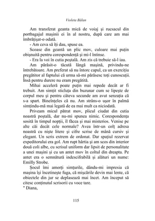 Violeta Bălan
115
Am transferat geanta mică de voiaj şi rucsacul din
portbagajul mașinii ei în al nostru, după care am mai
îmbrățișat-o odată.
- Am ceva să îţi dau, spuse ea.
Scoase din geantă un plic mov, culoare mai puţin
obişnuită pentru corespondență şi mi-l întinse.
- Era la voi în cutia poștală. Am zis că trebuie să-l iau.
Am părăsit-o tăcută lângă maşină, privindu-ne
întrebătoare. Am preferat să nu întorc capul, ca un exercițiu
pregătitor al faptului că urma să-mi părăsesc toţi cunoscuții.
Însă pentru durere nu eram pregătită.
Mihai acceleră poate puţin mai repede decât ar fi
trebuit. Am simțit sticluţa din buzunar cum se lipeşte de
corpul meu şi pentru câteva secunde am avut senzația că
s-a spart. Bineînțeles că nu. Am strâns-o uşor în palmă
simțindu-mă mai legată de ea mai mult ca niciodată.
Priveam micul pătrat mov, plicul ciudat din cutia
noastră poștală, dar nu-mi spunea nimic. Corespondența
sosită în timpul nopţii, îl făcea şi mai misterios. Venise pe
alte căi decât cele normale? Avea într-un colţ adresa
noastră cu nişte litere şi cifre scrise de mână cursiv şi
elegant. Un scris extrem de ordonat. Dar spațiul rezervat
expeditorului era gol. Am rupt hârtia şi am scos din interior
două coli albe, cu scrisul uniform dar lipsit de personalitate
a unei maşini şi cu un antet mov în coltul din dreapta. Pe
antet era o semnătură indescifrabilă și alături un nume:
Emilly Strobe.
Șocul îmi amorți simțurile, dându-mi impresia că
maşina își încetineşte fuga, că mișcările devin mai lente, că
obiectele din jur se deplasează mai încet. Am început să
citesc conținutul scrisorii cu voce tare.
" Diana,
 