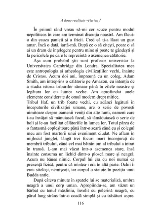 A doua realitate –Partea I
116
În primul rând vreau să-mi cer scuze pentru modul
nepoliticos în care am terminat discuția noastră. Am făcut-
o din cauza panicii şi a fricii. Cred că ți-a lăsat un gust
amar. Încă o dată, iartă-mă. După ce o să citeşti, poate o să
ai un dram de înţelegere pentru mine şi poate te gândeşti şi
la pericolele pe care le reprezintă o asemenea călătorie.
Așa cum probabil ştii sunt profesor universitar la
Universitatea Cambridge din Londra. Specialitatea mea
este antropologia şi arheologia civilizațiilor vechi, înainte
de Cristos. Acum doi ani, împreună cu un coleg, Adam
Smith, am întreprins o călătorie pe Amazon, cu intenția de
a studia istoria triburilor rămase până în zilele noastre şi
legătura lor cu lumea veche. Am aprofundat unele
elemente considerate de omul modern drept mitice.
Tribul Haf, un trib foarte vechi, cu adânci legături în
începuturile civilizației umane, are o serie de povești
uimitoare despre oamenii veniţi din alte lumi, oameni care
i-au învăţat să mânuiască focul, să tămăduiască o serie de
boli şi le-au facilitat călătoriile în lumea lor. Totul părea de
o fantasmă copleșitoare până într-o seară când eu și colegul
meu am fost martorii unui eveniment ciudat. Ne aflam în
mijlocul junglei, lângă trei focuri mari înconjurați de
membrii tribului, când cel mai bătrân om al tribului a intrat
în transă. L-am mai văzut într-o asemenea stare, însă
înainte consuma un lichid dintr-o ploscă mare şi neagră.
Acum nu băuse nimic. Corpul lui era cu noi numai ca
prezență fizică, pentru că mintea-i era în altă parte. Ochii îi
erau sticloşi, nemişcaţi, iar corpul o statuie în poziția unui
Budda antic.
După câteva minute în spatele lui se materializă, umbra
neagră a unui corp uman. Apropiindu-se, am văzut un
bărbat cu tenul măsliniu, învelit cu pelerină neagră, cu
părul lung strâns într-o coadă simplă şi cu trăsături aspre.
 