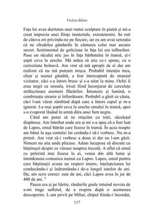 Violeta Bălan
117
Fața lui avea duritatea unei statui sculptate în piatră şi mi-a
creat impresia unei fiinţe imateriale, extraterestre. Se roti
de câteva ori privindu-ne pe fiecare, iar eu am avut senzația
că ne sfredelea gândurile în căutarea celui mai ascuns
secret. Sentimentul de goliciune în faţa lui era tulburător.
Puse un săculeț mic jos în faţa bărbatului în transă, și-i
şopti ceva la ureche. Mă ardea să ştiu ce-i spune, ca o
curiozitate bolnavă. Am vrut să mă apropii de ei dar am
realizat că nu mă puteam mişca. Probabil intenția mea,
chiar şi numai gândită, a fost interceptată de straniul
vizitator, căci s-a întors brusc şi s-a uitat la mine. Ochii îi
erau negri ca smoala, irisul fiind înconjurat de cerculețe
strălucitoare asemeni flăcărilor. Întuneric şi lumină, o
combinaţie stranie şi înfiorătoare. Probabil a găsit ce căuta,
căci l-am văzut zâmbind după care a întors capul şi m-a
ignorat. I-a mai şoptit ceva la ureche omului în transă, apoi
s-a evaporat lăsând în urmă dâra unui fum negru.
Când am putut să ne mişcăm cu toții, săculețul
dispăruse. Am întrebat unde era şi mi s-a spus că a fost luat
de Lapos, omul bătrân care fusese în transă. În acea noapte
am bătut la uşa cortului lui cerându-i să-i vorbesc. Nu m-a
primit. Am vrut să-i vorbesc a doua zi dar nu l-am găsit.
Nimeni nu știa unde plecase. Adam începuse să discute cu
băștinașii despre ce văzuse noaptea trecută. A aflat că omul
cu pelerină mai fusese la ei, venea din altă lume şi
întotdeauna comunica numai cu Lapos. Lapos, omul pentru
care băștinașii aveau un respect imens, înțelepciunea lui
conducându-i şi îndrumându-i de-a lungul sutelor de ani.
Da, am scris corect: sute de ani, căci Lapos avea în jur de
400 de ani. "
Pauza era şi pe hârtie, rândurile goale intuind nevoia de
a-mi trage sufletul, de a respira după o asemenea
descoperire. L-am privit pe Mihai, chipul fiindu-i încordat,
 