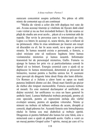 A doua realitate –Partea I
118
oarecum concentrat asupra șofatului. Nu părea să aibă
nimic de comentat aşa că am continuat
"Media de vârstă a celor din trib depășea trei sute de
ani. Aveau aceeaşi tinereţe şi vitalitate de fiecare dată când
i-am vizitat şi nu au fost niciodată bolnavi. Îți dai seama ce
plajă de studiu am avut acolo... păcat că s-a terminat atât de
repede. Dar revin la povestea care te interesează pe tine.
Lapos s-a întors în aceeași zi, seara târziu, dar a refuzat să
ne primească. Abia în ziua următoare pe înserat am reuşit
să discutăm cu el. Iar în acea seară, ne-a spus o poveste
stranie. În lumea noastră exista o persoană, o femeie, a
cărei misiune este să realizeze legătura între lumea
vizitatorului misterios şi lumea noastră. Informație
transmisă lui de personajul misterios, Gallo. Femeia va
ajunge în lumea lor prin vis şi particularitatea constă în
faptul că va întineri. Energia cosmică care o ajută să se
deplaseze în lumea misterioasă, determină şi procesul de
întinerire, tocmai pentru a facilita unirea lor. E asemeni
unei poveşti de dragoste între două fiinţe din lumi diferite.
Un Romeo şi o Julieta a căror lumi se opun cu toată
puterea întâlnirii dintre cei doi. Două mari familii pe picior
de război din timpuri memorabile. Femeia aceasta trebuie
să moară. Ea este motorul declanşator al unificării, ea
deţine secretul. Iar unificarea va crea un haos general în
ambele lumi. Lumea bărbatului trebuie protejată, pentru că
este specială, pentru că reprezintă steluţa din vârful
evoluției umane, pentru că aparţine viitorului. Nimic şi
nimeni nu trebuie să tulbure ordinea de acum, dreaptă şi
corectă, după părerea lor. Această femeie este întruchiparea
răului în forma cea mai diabolică şi trebuie oprită.
Dragostea ei pentru bărbatul din lumea lor este falsă, este o
minciună care o ajută să pătrundă acolo. Gallo a venit cu
un mesaj pentru Grupul celor 7 spirite, mesaj pe care el l-a
 