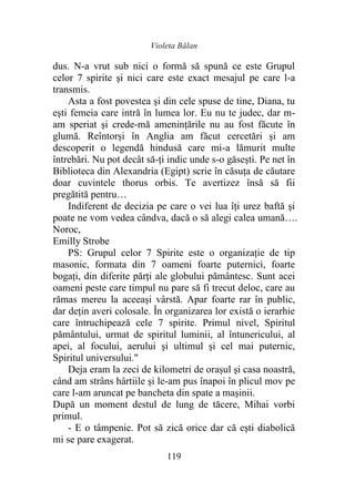 Violeta Bălan
119
dus. N-a vrut sub nici o formă să spună ce este Grupul
celor 7 spirite şi nici care este exact mesajul pe care l-a
transmis.
Asta a fost povestea şi din cele spuse de tine, Diana, tu
eşti femeia care intră în lumea lor. Eu nu te judec, dar m-
am speriat şi crede-mă amenințările nu au fost făcute în
glumă. Reîntorși în Anglia am făcut cercetări şi am
descoperit o legendă hindusă care mi-a lămurit multe
întrebări. Nu pot decât să-ți indic unde s-o găseşti. Pe net în
Biblioteca din Alexandria (Egipt) scrie în căsuța de căutare
doar cuvintele thorus orbis. Te avertizez însă să fii
pregătită pentru…
Indiferent de decizia pe care o vei lua îţi urez baftă şi
poate ne vom vedea cândva, dacă o să alegi calea umană….
Noroc,
Emilly Strobe
PS: Grupul celor 7 Spirite este o organizaţie de tip
masonic, formata din 7 oameni foarte puternici, foarte
bogaţi, din diferite părţi ale globului pământesc. Sunt acei
oameni peste care timpul nu pare să fi trecut deloc, care au
rămas mereu la aceeaşi vârstă. Apar foarte rar în public,
dar deţin averi colosale. În organizarea lor există o ierarhie
care întruchipează cele 7 spirite. Primul nivel, Spiritul
pământului, urmat de spiritul luminii, al întunericului, al
apei, al focului, aerului şi ultimul şi cel mai puternic,
Spiritul universului."
Deja eram la zeci de kilometri de orașul şi casa noastră,
când am strâns hârtiile şi le-am pus înapoi în plicul mov pe
care l-am aruncat pe bancheta din spate a mașinii.
După un moment destul de lung de tăcere, Mihai vorbi
primul.
- E o tâmpenie. Pot să zică orice dar că eşti diabolică
mi se pare exagerat.
 
