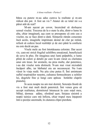A doua realitate –Partea I
12
bătea cu putere m-au adus cumva la realitate şi m-am
ridicat din pat. A fost un vis ? Atunci de ce totul mi s-a
părut atât de real?
M-am aşezat pe covor, încercând să deslușesc
sensul visului. Trecerea de la o stare la alta, dintr-o lume în
alta, chiar imaginară, aşa cum se presupune că este cea a
viselor, nu se face dintr-o dată. Simţurile rămân conectate
încă acolo, imaginile imprimate destul de clar pe retină,
refuză să cedeze locul realităţii şi de aici până la confuzie
nu este decât un pas.
Visele mele au fost întotdeauna colorate. Dar acest
vis, care-mi strică fragilul echilibru emoţional, beneficiază
de ceva în plus. De imaginea unei lumi palpabile, o lume
plină de culori şi detalii pe care le-am văzut cu claritatea
unui om treaz. Iar aromele, nu prea multe, dar puternice,
i-au dat visului nota distinctă. N-am mai visat niciodată
încăperi albe, iar bărbatul era un necunoscut. Nu l-am
văzut în viaţa reală. Nu ştiu cine putea fi. Îmi aminteam
suflul respiraţiilor noastre, culoarea fermecătoare a ochilor
lui, degetele fine şi lungi care apăsau hotărâte clapele
pianului.
În acea noapte nu am mai dormit. Senzaţia lăsată de
vis a fost mai mult decât puternică. Îmi venea greu să
accept realitatea, dormitorul întunecat în care soţul meu,
Mihai, dormea adânc, sforăind uşor, liniştea sinistră a
nopţii tainice care mă înfiora, chiar trupul meu înţepenit
într-o poziţie anormală, în căutarea clipei pierdute.
 
