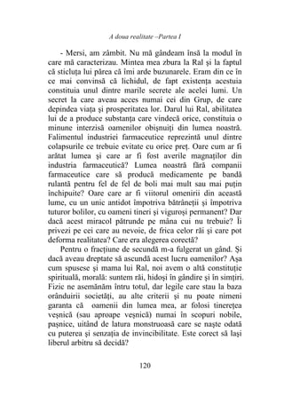A doua realitate –Partea I
120
- Mersi, am zâmbit. Nu mă gândeam însă la modul în
care mă caracterizau. Mintea mea zbura la Ral şi la faptul
că sticluţa lui părea că îmi arde buzunarele. Eram din ce în
ce mai convinsă că lichidul, de fapt existenţa acestuia
constituia unul dintre marile secrete ale acelei lumi. Un
secret la care aveau acces numai cei din Grup, de care
depindea viaţa şi prosperitatea lor. Darul lui Ral, abilitatea
lui de a produce substanţa care vindecă orice, constituia o
minune interzisă oamenilor obişnuiţi din lumea noastră.
Falimentul industriei farmaceutice reprezintă unul dintre
colapsurile ce trebuie evitate cu orice preţ. Oare cum ar fi
arătat lumea şi care ar fi fost averile magnaților din
industria farmaceutică? Lumea noastră fără companii
farmaceutice care să producă medicamente pe bandă
rulantă pentru fel de fel de boli mai mult sau mai puţin
închipuite? Oare care ar fi viitorul omenirii din această
lume, cu un unic antidot împotriva bătrâneții şi împotriva
tuturor bolilor, cu oameni tineri şi viguroși permanent? Dar
dacă acest miracol pătrunde pe mâna cui nu trebuie? Îi
privezi pe cei care au nevoie, de frica celor răi şi care pot
deforma realitatea? Care era alegerea corectă?
Pentru o fracţiune de secundă m-a fulgerat un gând. Și
dacă aveau dreptate să ascundă acest lucru oamenilor? Așa
cum spusese şi mama lui Ral, noi avem o altă constituţie
spirituală, morală: suntem răi, hidoşi în gândire şi în simțiri.
Fizic ne asemănăm întru totul, dar legile care stau la baza
orânduirii societăți, au alte criterii şi nu poate nimeni
garanta că oamenii din lumea mea, ar folosi tinerețea
veșnică (sau aproape veșnică) numai în scopuri nobile,
pașnice, uitând de latura monstruoasă care se naşte odată
cu puterea şi senzația de invincibilitate. Este corect să laşi
liberul arbitru să decidă?
 