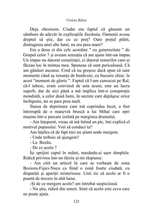 Violeta Bălan
121
Deja obosisem. Ciudat era faptul că găseam un
sâmbure de adevăr în explicațiile fiecăruia. Oamenii aveau
dreptul să ştie, dar cu ce preţ? Oare prețul plătit,
distrugerea unei alte lumi, nu era prea mare?
Era a doua zi din cele acordate " cu generozitate " de
Grupul celor 7 şi aveam senzația că am ajuns într-un impas.
Un impas nu datorat conștiinței, ci datorat temerilor care-și
făceau loc în mintea mea. Spuneau că sunt periculoasă. Că
am gânduri ascunse. Cred că nu greşesc dacă spun că sunt
momente când aș renunţa de bunăvoie, cu bucurie chiar, la
acest "moment de glorie ". Faptul că l-am cunoscut pe Ral,
că-l iubesc, eram convinsă de asta acum, este un lucru
superb, dar de aici până a mă implica într-o conspiraţie
mondială, a celor două lumi, în secrete care depăşesc orice
închipuire, mi se pare prea mult.
Starea de deprimare care mă cuprindea încet, a fost
întreruptă de o manevră bruscă a lui Mihai care opri
maşina într-o parcare izolată pe marginea drumului.
- Am înţepenit, vreau să mă întind un pic, îmi explică el
motivul popasului. Vrei să conduci tu?
Am înțeles că de fapt nici nu știam unde mergem.
- Unde trebuie să ajungem?
- La Buzău.
- De ce acolo ?
Își sprijini capul în mâini, masându-și uşor tâmplele.
Ridică privirea într-un târziu și-mi răspunse.
- Am citit un articol în care se vorbeşte de zona
Bozioru-Fişici-Nucu ca fiind o zonă foarte ciudată, cu
dispariții şi apariţii misterioase. Unii zic că acolo ar fi o
poartă de trecere în altă lume.
-Și de ce mergem acolo? am întrebat suspicioasă.
- Nu ştiu, ridică din umeri. Simt că acolo este ceva care
ne poate ajuta.
 