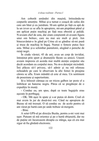 A doua realitate –Partea I
122
Am coborât amândoi din maşină, întinzându-ne
corpurile amorţite. Mihai şi-a turnat o ceaşcă de cafea din
care am băut şi eu jumătate. M-am spălat pe faţă cu apă de
la un izvor ce se afla în apropiere, mi-am pieptănat părul şi
am aplicat puţin machiaj pe faţă mea obosită şi palidă.
N-aveam chef de asta, dar eram conştientă că aveam figura
unui om bolnav, care nu mai are mult şi pică. Am
binecuvântat-o în gând pe Crina că se gândise să-mi pună
şi trusa de machiaj în bagaj. Numai o femeie putea face
asta. Mihai și-a schimbat pantalonii, alegând o pereche de
raiaţi negri.
În ciuda vârstei, 45 de ani, avea un corp de invidiat,
întreţinut prin sport şi drumețiile făcute cu amicii. Uneori
aveam impresia că acorda mai multă atenţie corpului său
decât acordam eu corpului meu. Nu m-a deranjat niciodată.
Îmi plăcea să-l privesc, să-l admir şi nu mă ofensau
ocheadele pe care le observam la alte femei în preajma
cărora se afla. Eram mândră că este al meu. Un sentiment
de posesiune şi superioritate.
Și-a înlocuit cămaşa cu un tricou galben iar peste el a
îmbrăcat un hanorac negru. Părea că se pregăteşte de o
expediţie în munți.
- Conduc eu, am spus, după ce toate bagajele erau
aşezate în portbagaj.
- OK. Mă aşez în spate şi s-ar putea să dorm. Cred că
mai avem în jur de două-trei ore. Când ne apropiem de
Buzau să mă trezeşti. O să conduc eu de acolo pentru că
am văzut pe hartă cam pe unde trebuie să mergem.
- Bine.
A setat GPS-ul pe direcția Buzău, pentru a-mi veni mai
uşor. Puteam să mă orientez şi pe o hartă obişnuită, dar nu
de puţine ori încurcasem dreapta cu stânga, aşa că era mai
sigur să fiu ghidată electronic.
 