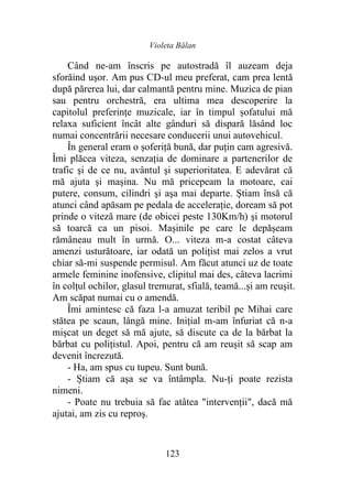 Violeta Bălan
123
Când ne-am înscris pe autostradă îl auzeam deja
sforăind uşor. Am pus CD-ul meu preferat, cam prea lentă
după părerea lui, dar calmantă pentru mine. Muzica de pian
sau pentru orchestră, era ultima mea descoperire la
capitolul preferințe muzicale, iar în timpul șofatului mă
relaxa suficient încât alte gânduri să dispară lăsând loc
numai concentrării necesare conducerii unui autovehicul.
În general eram o șoferiță bună, dar puţin cam agresivă.
Îmi plăcea viteza, senzația de dominare a partenerilor de
trafic şi de ce nu, avântul şi superioritatea. E adevărat că
mă ajuta şi maşina. Nu mă pricepeam la motoare, cai
putere, consum, cilindri şi aşa mai departe. Știam însă că
atunci când apăsam pe pedala de acceleraţie, doream să pot
prinde o viteză mare (de obicei peste 130Km/h) şi motorul
să toarcă ca un pisoi. Mașinile pe care le depășeam
rămâneau mult în urmă. O... viteza m-a costat câteva
amenzi usturătoare, iar odată un poliţist mai zelos a vrut
chiar să-mi suspende permisul. Am făcut atunci uz de toate
armele feminine inofensive, clipitul mai des, câteva lacrimi
în colțul ochilor, glasul tremurat, sfială, teamă...și am reuşit.
Am scăpat numai cu o amendă.
Îmi amintesc că faza l-a amuzat teribil pe Mihai care
stătea pe scaun, lângă mine. Inițial m-am înfuriat că n-a
mişcat un deget să mă ajute, să discute ca de la bărbat la
bărbat cu polițistul. Apoi, pentru că am reuşit să scap am
devenit încrezută.
- Ha, am spus cu tupeu. Sunt bună.
- Știam că aşa se va întâmpla. Nu-ți poate rezista
nimeni.
- Poate nu trebuia să fac atâtea "intervenții", dacă mă
ajutai, am zis cu reproş.
 