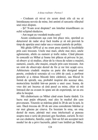 A doua realitate –Partea I
124
- Credeam că mi-ai zis acum două zile că nu ai
întotdeauna nevoie de mine, îmi aminti el sarcastic sfârșitul
unei mici dispute.
- Și? N-am avut dreptate? am întrebat triumfătoare cu
ochii sclipind răutăcios.
- Am negat eu vreodată treaba asta?
Acum conduceam aşa cum îmi place mie, sperând ca
detectorul de radar să-și facă treaba şi să mă prevină la
timp de apariția unui radar sau a vreunei patrule de poliţie.
Mă ghida GPS-ul şi nu eram prea atentă la localitățile
prin care treceam. Unele mai mari, altele mai mici, unele
aglomerate, altele cu oameni şi trafic redus. Când plecam
în concedii cu Mihai şi Ioana îmi plăcea să privesc în jur,
să observ şi să studiez, chiar de la viteza de rulare a mașinii,
oamenii, casele, alte maşini, orașele prin care treceam. Am
un simt de observaţie destul de fin şi rar îmi scapă ceva.
Arhitectura ciudată: mașina ca parte din designul unui
perete, creându-ți senzația că s-a izbit de casă, a perforat
peretele şi a rămas blocată între cărămizi, sau blocul în
formă de spirală, sau, probabil inspirat din aceeaşi idee,
motocicleta înzidită într-un perete a unei case. Ioana, de
vreo doi ani încerca să țină pasul cu mine, chiar să mă
întreacă dar eu aveam în spate ani de experienţă, iar ea era
abia la început.
Mă căsătorisem cu Mihai când eram foarte tânără. Un
lucru mai puţin obişnuit, mai ales în mediul din care
proveneam. Tinerele se măritau până în 20 de ani la ţară, în
sate. Dacă treceau de 20 de ani erau considerate bătrâne şi
rar mai găseau pe cineva. Eu locuiam în oraş, un oraş
destul de mare, părinții mei erau intelectuali şi puneau
asupra mea o serie de presiuni gen facultate, carieră. În nici
un caz căsătorie, familie, copii. Într-un fel am acceptat tacit
modul lor de a privi lucrurile, până l-am întâlnit pe Mihai.
 