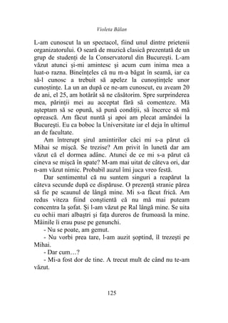 Violeta Bălan
125
L-am cunoscut la un spectacol, fiind unul dintre prietenii
organizatorului. O seară de muzică clasică prezentată de un
grup de studenți de la Conservatorul din Bucureşti. L-am
văzut atunci și-mi amintesc şi acum cum inima mea a
luat-o razna. Bineînțeles că nu m-a băgat în seamă, iar ca
să-l cunosc a trebuit să apelez la cunoștințele unor
cunoștințe. La un an după ce ne-am cunoscut, eu aveam 20
de ani, el 25, am hotărât să ne căsătorim. Spre surprinderea
mea, părinții mei au acceptat fără să comenteze. Mă
aşteptam să se opună, să pună condiţii, să încerce să mă
oprească. Am făcut nuntă şi apoi am plecat amândoi la
Bucureşti. Eu ca boboc la Universitate iar el deja în ultimul
an de facultate.
Am întrerupt șirul amintirilor căci mi s-a părut că
Mihai se mişcă. Se trezise? Am privit în lunetă dar am
văzut că el dormea adânc. Atunci de ce mi s-a părut că
cineva se mişcă în spate? M-am mai uitat de câteva ori, dar
n-am văzut nimic. Probabil auzul îmi juca vreo festă.
Dar sentimentul că nu suntem singuri a reapărut la
câteva secunde după ce dispăruse. O prezență stranie părea
să fie pe scaunul de lângă mine. Mi s-a făcut frică. Am
redus viteza fiind conştientă că nu mă mai puteam
concentra la șofat. Și l-am văzut pe Ral lângă mine. Se uita
cu ochii mari albaștri şi fața dureros de frumoasă la mine.
Mâinile îi erau puse pe genunchi.
- Nu se poate, am gemut.
- Nu vorbi prea tare, l-am auzit șoptind, îl trezeşti pe
Mihai.
- Dar cum…?
- Mi-a fost dor de tine. A trecut mult de când nu te-am
văzut.
 