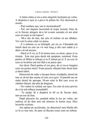 A doua realitate –Partea I
126
A întins mâna şi mi-a atins degetele încleștate pe volan.
A desprins-o uşor şi a pus-o în palma lui. Era răcoroasă şi
moale.
- Poți conduce aşa, sau te incomodează?
- Pot, am răspuns încercând să respir normal. Oare de
ce la fiecare atingere de-a lui aveam senzația că am uitat
cum să respir şi mă topesc?
- Mi-e dor de tine, dar ştiu că trebuie să am răbdare.
Vei veni la mine când vei putea.
- E o nebunie ce se întâmplă, am zis eu. Câteodată mă
întreb dacă nu este un vis mai lung şi din care odată şi o
dată o să mă trezesc.
- Dacă ar fi vis, ai fi în lumea mea, cu mine, spuse el cu
tristeţe. Este mai greu decât mă aşteptam, continuă. Greu
pentru că Mihai te iubeşte şi tu îl iubeşti pe el. E un cerc în
care ne învârtim toţi trei fără a ne putea opri.
Am tăcut. Dacă pentru el era greu, de ce nu-și imagina
cum era pentru mine? Eram practic sfâșiată între două lumi
şi două iubiri.
Detectorul de radar a început brusc să pâlpâie, destul de
tare ca să-mi dau seama că este ceva grav. O patrulă sau un
radar destul de aproape. M-am uitat la Ral care avea un
zâmbet chinuit, dar plin de dragoste.
- Ne vedem în curând, am spus. Era clar că orice privire
de-a lui mă tulbura iremediabil.
- Te aştept. Și a dispărut la fel ca de fiecare dată,
într-un nor de fum.
După plecarea lui, punând mâna la loc pe volan, am
realizat că de data asta mă atinsese în lumea mea. Deci
lucrurile evoluau.
Am apăsat pe accelerație, iar detectorul meu bâzâia din
ce în ce mai tare. Se pare că făceam exact cum nu trebuie.
 