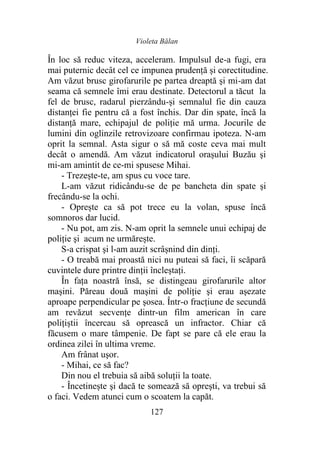 Violeta Bălan
127
În loc să reduc viteza, acceleram. Impulsul de-a fugi, era
mai puternic decât cel ce impunea prudență și corectitudine.
Am văzut brusc girofarurile pe partea dreaptă şi mi-am dat
seama că semnele îmi erau destinate. Detectorul a tăcut la
fel de brusc, radarul pierzându-și semnalul fie din cauza
distanței fie pentru că a fost închis. Dar din spate, încă la
distanţă mare, echipajul de poliţie mă urma. Jocurile de
lumini din oglinzile retrovizoare confirmau ipoteza. N-am
oprit la semnal. Asta sigur o să mă coste ceva mai mult
decât o amendă. Am văzut indicatorul orașului Buzău şi
mi-am amintit de ce-mi spusese Mihai.
- Trezește-te, am spus cu voce tare.
L-am văzut ridicându-se de pe bancheta din spate şi
frecându-se la ochi.
- Oprește ca să pot trece eu la volan, spuse încă
somnoros dar lucid.
- Nu pot, am zis. N-am oprit la semnele unui echipaj de
poliţie şi acum ne urmărește.
S-a crispat şi l-am auzit scrâșnind din dinți.
- O treabă mai proastă nici nu puteai să faci, îi scăpară
cuvintele dure printre dinții încleștați.
În fața noastră însă, se distingeau girofarurile altor
maşini. Păreau două maşini de poliţie şi erau aşezate
aproape perpendicular pe şosea. Într-o fracţiune de secundă
am revăzut secvențe dintr-un film american în care
polițiștii încercau să oprească un infractor. Chiar că
făcusem o mare tâmpenie. De fapt se pare că ele erau la
ordinea zilei în ultima vreme.
Am frânat uşor.
- Mihai, ce să fac?
Din nou el trebuia să aibă soluții la toate.
- Încetinește şi dacă te somează să opreşti, va trebui să
o faci. Vedem atunci cum o scoatem la capăt.
 