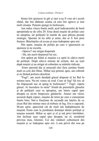 A doua realitate –Partea I
128
Inima îmi ajunsese la gât şi tare n-aş fi vrut să-i ascult
sfatul, dar îmi dădeam seama că asta îmi agrava şi mai
mult situația. Puteam ajunge la închisoare.
Am redus viteza foarte mult, acul indicatorului de bord
apropiindu-se de cifra 20. Erau două maşini de poliţie care
ne așteptau, iar polițiștii în număr de şase păreau postaţi
strategic. Speram să nu aibă şi arme, dar ar fi fost prea
frumos. Bineînțeles că aveau şi erau îndreptate spre noi.
Din spate, maşina de poliţie pe care o ignorasem ne
ajunsese şi ne escorta.
- Opresc? am strigat disperată.
- Da, am auzit răspunsul lui sec.
Am apăsat pe frână şi maşina s-a oprit la câţiva metri
de poliţişti. După câteva minute de ezitare, doi au ieşit
după maşini şi au strigat să coborâm cu mâinile ridicate.
Eram speriată dar şi amuzată căci faza semăna foarte
mult cu cele din filme. Mihai ieşi primul, apoi, am coborât
şi eu lăsând portiera deschisă.
"Fugi", am auzit deodată glasul disperat al lui Ral în
mintea mea. Nu-mi venea să cred. Cum să fug? Să risc să
fiu împușcată sau să ajung la închisoare? " Fugi!, repeta
glasul. Ai încredere în mine" Iritată de pretențiile glasului
şi de polițiștii care se apropiau, am întors capul spre
dreapta ca să-mi limpezesc gândurile. Atunci am văzut,
ascunsă după copaci, maşina de teren pe care o cunoșteam
foarte bine. Într-o fracţiune de secundă am înţeles de ce
zicea Ral din mintea mea că trebuie să fug. Era o capcană.
M-am oprit, apreciind cât de mult mă îndepărtasem de
maşină. Eram cam la jumătatea distanței dintre poliţişti şi
maşina noastră. Mihai se opri şi el şi mă privi întrebător.
Am înclinat uşor capul spre dreapta, iar el, urmărind
privirea mea, înlemni. Cei doi vânători coborâseră din
maşină şi se îndreptau spre noi. L-am privit din nou pe
 