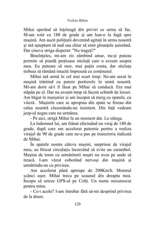 Violeta Bălan
129
Mihai sperând să înțeleagă din priviri ce urma să fac.
M-am rotit cu 180 de grade şi am luat-o la fugă spre
maşină. Am auzit polițiștii devenind agitaţi în urma noastră
şi mă aşteptam să aud sau chiar să simt gloanțele şuierând.
Dar cineva striga disperat: "Nu trageți!"
Bineînțeles, mi-am zis zâmbind amar, nu-și puteau
permite să piardă preţioasa sticluţă care o aveam asupra
mea. Eu puteam să mor, mai puţin conta, dar sticluţa
trebuia să rămână intactă împreună cu conținutul.
Mihai mă urmă în cel mai scurt timp. Ne-am urcat în
maşină trântind cu putere portierele în urmă noastră.
Mi-am dorit să-l fi lăsat pe Mihai să conducă. Era mai
stăpân pe el. Dar nu aveam timp să facem schimb de locuri.
Am băgat în marșarier şi am început să merg cu spatele, cu
viteză. Mașinile care se apropiau din spate se fereau din
calea noastră claxonându-ne insistent. Din față vedeam
jeep-ul negru care ne urmărea.
- Pe aici, strigă Mihai la un moment dat. La stânga.
La îndemnul lui, am frânat efectuând un viraj de 180 de
grade, după care am accelerat puternic pentru a realiza
virajul de 90 de grade care ne-a pus pe traiectoria indicată
de Mihai.
În spatele nostru câteva maşini, surprinse de virajul
meu, au blocat circulația încercând să evite un carambol.
Mașina de teren cu urmăritorii noştri nu avea pe unde să
treacă. I-am văzut coborând nervoşi din maşină şi
urmărindu-ne cu privirea.
Am accelerat până aproape de 200Km/h. Motorul
scânci uşor. Mihai trecu pe scaunul din dreapta mea.
Începu să seteze GPS-ul pe Colți. Un nume necunoscut
pentru mine.
- Ce-i acolo? l-am întrebat fără să-mi desprind privirea
de la drum.
 
