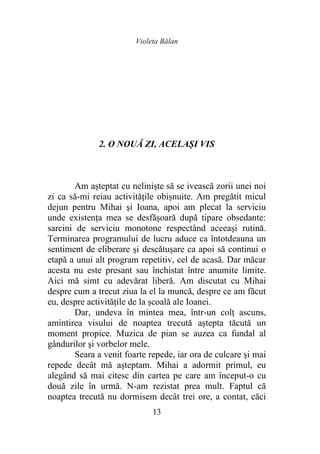 Violeta Bălan
13
2. O NOUĂ ZI, ACELAȘI VIS
Am așteptat cu neliniște să se ivească zorii unei noi
zi ca să-mi reiau activitățile obișnuite. Am pregătit micul
dejun pentru Mihai şi Ioana, apoi am plecat la serviciu
unde existența mea se desfășoară după tipare obsedante:
sarcini de serviciu monotone respectând aceeași rutină.
Terminarea programului de lucru aduce ca întotdeauna un
sentiment de eliberare și descătușare ca apoi să continui o
etapă a unui alt program repetitiv, cel de acasă. Dar măcar
acesta nu este presant sau închistat între anumite limite.
Aici mă simt cu adevărat liberă. Am discutat cu Mihai
despre cum a trecut ziua la el la muncă, despre ce am făcut
eu, despre activităţile de la şcoală ale Ioanei.
Dar, undeva în mintea mea, într-un colţ ascuns,
amintirea visului de noaptea trecută aştepta tăcută un
moment propice. Muzica de pian se auzea ca fundal al
gândurilor şi vorbelor mele.
Seara a venit foarte repede, iar ora de culcare şi mai
repede decât mă aşteptam. Mihai a adormit primul, eu
alegând să mai citesc din cartea pe care am început-o cu
două zile în urmă. N-am rezistat prea mult. Faptul că
noaptea trecută nu dormisem decât trei ore, a contat, căci
 