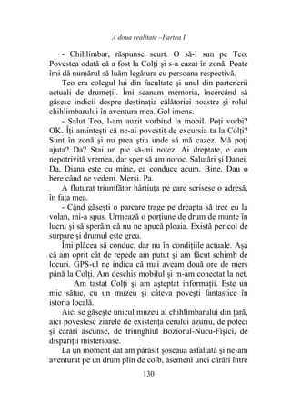 A doua realitate –Partea I
130
- Chihlimbar, răspunse scurt. O să-l sun pe Teo.
Povestea odată că a fost la Colți şi s-a cazat în zonă. Poate
îmi dă numărul să luăm legătura cu persoana respectivă.
Teo era colegul lui din facultate şi unul din partenerii
actuali de drumeții. Îmi scanam memoria, încercând să
găsesc indicii despre destinația călătoriei noastre şi rolul
chihlimbarului în aventura mea. Gol imens.
- Salut Teo, l-am auzit vorbind la mobil. Poți vorbi?
OK. Îți aminteşti că ne-ai povestit de excursia ta la Colți?
Sunt în zonă şi nu prea ştiu unde să mă cazez. Mă poţi
ajuta? Da? Stai un pic să-mi notez. Ai dreptate, e cam
nepotrivită vremea, dar sper să am noroc. Salutări şi Danei.
Da, Diana este cu mine, ea conduce acum. Bine. Dau o
bere când ne vedem. Mersi. Pa.
A fluturat triumfător hârtiuța pe care scrisese o adresă,
în faţa mea.
- Când găseşti o parcare trage pe dreapta să trec eu la
volan, mi-a spus. Urmează o porţiune de drum de munte în
lucru şi să sperăm că nu ne apucă ploaia. Există pericol de
surpare şi drumul este greu.
Îmi plăcea să conduc, dar nu în condițiile actuale. Așa
că am oprit cât de repede am putut şi am făcut schimb de
locuri. GPS-ul ne indica că mai aveam două ore de mers
până la Colți. Am deschis mobilul şi m-am conectat la net.
Am tastat Colți şi am aşteptat informaţii. Este un
mic sătuc, cu un muzeu şi câteva povești fantastice în
istoria locală.
Aici se găseşte unicul muzeu al chihlimbarului din țară,
aici povestesc ziarele de existența cerului azuriu, de poteci
şi cărări ascunse, de triunghiul Boziorul-Nucu-Fişici, de
dispariții misterioase.
La un moment dat am părăsit șoseaua asfaltată şi ne-am
aventurat pe un drum plin de colb, asemeni unei cărări între
 