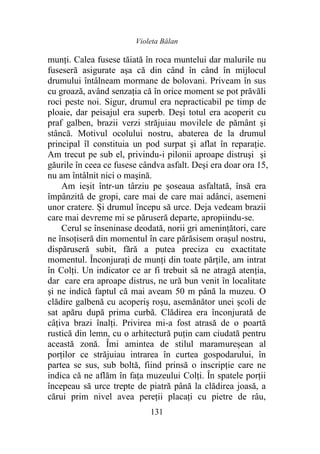 Violeta Bălan
131
munți. Calea fusese tăiată în roca muntelui dar malurile nu
fuseseră asigurate aşa că din când în când în mijlocul
drumului întâlneam mormane de bolovani. Priveam în sus
cu groază, având senzația că în orice moment se pot prăvăli
roci peste noi. Sigur, drumul era nepracticabil pe timp de
ploaie, dar peisajul era superb. Deși totul era acoperit cu
praf galben, brazii verzi străjuiau movilele de pământ şi
stâncă. Motivul ocolului nostru, abaterea de la drumul
principal îl constituia un pod surpat şi aflat în reparaţie.
Am trecut pe sub el, privindu-i pilonii aproape distruşi şi
găurile în ceea ce fusese cândva asfalt. Deși era doar ora 15,
nu am întâlnit nici o maşină.
Am ieşit într-un târziu pe șoseaua asfaltată, însă era
împânzită de gropi, care mai de care mai adânci, asemeni
unor cratere. Și drumul începu să urce. Deja vedeam brazii
care mai devreme mi se păruseră departe, apropiindu-se.
Cerul se înseninase deodată, norii gri amenințători, care
ne însoțiseră din momentul în care părăsisem orașul nostru,
dispăruseră subit, fără a putea preciza cu exactitate
momentul. Înconjurați de munți din toate părțile, am intrat
în Colți. Un indicator ce ar fi trebuit să ne atragă atenţia,
dar care era aproape distrus, ne ură bun venit în localitate
şi ne indică faptul că mai aveam 50 m până la muzeu. O
clădire galbenă cu acoperiş roşu, asemănător unei școli de
sat apăru după prima curbă. Clădirea era înconjurată de
câţiva brazi înalţi. Privirea mi-a fost atrasă de o poartă
rustică din lemn, cu o arhitectură puţin cam ciudată pentru
această zonă. Îmi amintea de stilul maramureșean al
porților ce străjuiau intrarea în curtea gospodarului, în
partea se sus, sub boltă, fiind prinsă o inscripţie care ne
indica că ne aflăm în fața muzeului Colți. În spatele porţii
începeau să urce trepte de piatră până la clădirea joasă, a
cărui prim nivel avea pereții placați cu pietre de râu,
 