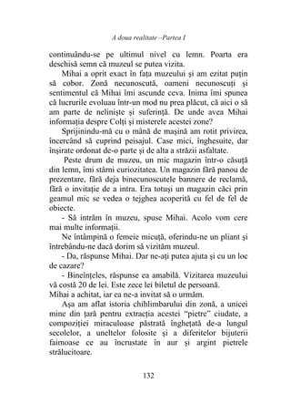 A doua realitate –Partea I
132
continuându-se pe ultimul nivel cu lemn. Poarta era
deschisă semn că muzeul se putea vizita.
Mihai a oprit exact în faţa muzeului şi am ezitat puţin
să cobor. Zonă necunoscută, oameni necunoscuți şi
sentimentul că Mihai îmi ascunde ceva. Inima îmi spunea
că lucrurile evoluau într-un mod nu prea plăcut, că aici o să
am parte de neliniște și suferință. De unde avea Mihai
informația despre Colţi şi misterele acestei zone?
Sprijinindu-mă cu o mână de maşină am rotit privirea,
încercând să cuprind peisajul. Case mici, înghesuite, dar
înşirate ordonat de-o parte şi de alta a străzii asfaltate.
Peste drum de muzeu, un mic magazin într-o căsuţă
din lemn, îmi stârni curiozitatea. Un magazin fără panou de
prezentare, fără deja binecunoscutele bannere de reclamă,
fără o invitaţie de a intra. Era totuşi un magazin căci prin
geamul mic se vedea o tejghea acoperită cu fel de fel de
obiecte.
- Să intrăm în muzeu, spuse Mihai. Acolo vom cere
mai multe informaţii.
Ne întâmpină o femeie micuţă, oferindu-ne un pliant şi
întrebându-ne dacă dorim să vizităm muzeul.
- Da, răspunse Mihai. Dar ne-ați putea ajuta şi cu un loc
de cazare?
- Bineînțeles, răspunse ea amabilă. Vizitarea muzeului
vă costă 20 de lei. Este zece lei biletul de persoană.
Mihai a achitat, iar ea ne-a invitat să o urmăm.
Așa am aflat istoria chihlimbarului din zonă, a unicei
mine din țară pentru extracția acestei “pietre” ciudate, a
compoziției miraculoase păstrată înghețată de-a lungul
secolelor, a uneltelor folosite şi a diferitelor bijuterii
faimoase ce au încrustate în aur și argint pietrele
strălucitoare.
 