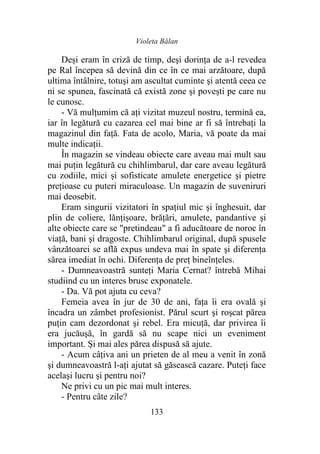 Violeta Bălan
133
Deși eram în criză de timp, deşi dorinţa de a-l revedea
pe Ral începea să devină din ce în ce mai arzătoare, după
ultima întâlnire, totuşi am ascultat cuminte şi atentă ceea ce
ni se spunea, fascinată că există zone şi povești pe care nu
le cunosc.
- Vă mulțumim că aţi vizitat muzeul nostru, termină ea,
iar în legătură cu cazarea cel mai bine ar fi să întrebaţi la
magazinul din faţă. Fata de acolo, Maria, vă poate da mai
multe indicaţii.
În magazin se vindeau obiecte care aveau mai mult sau
mai puţin legătură cu chihlimbarul, dar care aveau legătură
cu zodiile, mici şi sofisticate amulete energetice şi pietre
preţioase cu puteri miraculoase. Un magazin de suveniruri
mai deosebit.
Eram singurii vizitatori în spaţiul mic şi înghesuit, dar
plin de coliere, lănțișoare, brăţări, amulete, pandantive şi
alte obiecte care se "pretindeau" a fi aducătoare de noroc în
viaţă, bani şi dragoste. Chihlimbarul original, după spusele
vânzătoarei se află expus undeva mai în spate şi diferenţa
sărea imediat în ochi. Diferența de preţ bineînțeles.
- Dumneavoastră sunteţi Maria Cernat? întrebă Mihai
studiind cu un interes brusc exponatele.
- Da. Vă pot ajuta cu ceva?
Femeia avea în jur de 30 de ani, fața îi era ovală şi
încadra un zâmbet profesionist. Părul scurt şi roşcat părea
puţin cam dezordonat şi rebel. Era micuţă, dar privirea îi
era jucăuşă, în gardă să nu scape nici un eveniment
important. Și mai ales părea dispusă să ajute.
- Acum câţiva ani un prieten de al meu a venit în zonă
şi dumneavoastră l-ați ajutat să găsească cazare. Puteți face
acelaşi lucru şi pentru noi?
Ne privi cu un pic mai mult interes.
- Pentru câte zile?
 