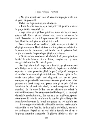 A doua realitate –Partea I
134
- Nu ştim exact. Am dori să vizităm împrejurimile, am
răspuns eu precaută.
Ochii i se îngustară examinându-ne.
- Luna Martie nu este cea mai potrivită pentru a vizita
împrejurimile, accentuă ea.
- Așa mi-a spus şi Teo, prietenul meu, dar acum avem
câteva zile libere şi nu puteam rata ocazia să venim în
zonă. Teo mi-a povestit despre drumețiile fantastice pe care
le-a făcut în zonă şi mi-a stârnit interesul.
Nu contenea să ne studieze, puţin cam prea insistent,
după părerea mea. Dacă aici oamenii te priveau ciudat când
le cereai un loc de cazare, mă întreb cum te priveau dacă
inițiai o discuţie despre dispariții şi alte mistere.
- O să vorbesc cu cineva să văd dacă vă poate primi, se
hotărî femeia într-un târziu. Lăsați maşina aici şi vom
merge să discutăm. Nu este departe.
Am ieşit din micul magazin, a încuiat uşa şi am urmat-
o în linişte. A urcat pe strada asfaltată, după care a părăsit-
o pentru a porni pe o alta plină de praf, străjuită de-o parte
şi de alta de case mici şi sărăcăcioase. Ne-am oprit în faţa
uneia care părea puţin mai elegantă, dar nu se putea
compara cu pensiunile în care ne cazasem până acum. Nu-i
puteam da două margarete, poate una şi un pic. Ori noi
locuisem la cel mai mic nivel, de trei margarete. Era un
standard de la care Mihai nu se abătuse niciodată în
călătoriile noastre. Nu suntem o familie bogată, cu pretenţii
de nababi sau înfumuraţi, dar pentru a te simţi bine, spunea
soţul meu, îţi trebuie minimum de confort şi civilizaţie. Ori
acest lucru însemna de la trei margarete sau trei stele în sus.
Era o regulă valabilă în călătoriile noastre, mai exact în
călătoriile lui cu familia. În drumețiile cu băieții, lucrurile
se schimbau. Faptul că nu era nici o femeie cu ei nu le
impunea anumite standarde. Îi plăcea sălbăticia, dar i se
 