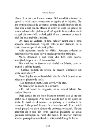 Violeta Bălan
135
părea că a duce o femeie acolo, fără condiţii minime de
igienă şi civilizaţie, reprezenta o jignire şi o înjosire. Nu
am avut niciodată de comentat asupra regulii impuse de el,
căci mie chiar nu-mi plăcea să dorm în cort, să gătesc cu
lemne adunate din pădure şi să mă spăl în fiecare dimineaţă
cu apă dintr-o sticlă, având grijă să nu o consum pe toată,
căci îmi mai trebuia şi mâine.
Or, ceea ce vedeam în faţa ochilor acum era o casă
aproape sărăcăcioasă, vopsită într-un roz strident, cu o
curte mare acoperită de praf galben.
Abia aşteptam reacția lui Mihai. Aproape ardeam de
nerăbdare să văd dacă își va încălca propriile principii.
Maria deschise o uşă mică din fier, care scârţâi
anunțând proprietarii că au musafiri.
Din casă ieși o femeie mai tânără ca Maria, care ne
aruncă o privire fugară.
- Sabina, domnii au nevoie de cazare. Camerele din
spate sunt libere ?
N-am înţeles rostul întrebării, căci în afară de noi nu se
zărea nici țipenie de turist.
- Da, răspunse scurt. Dacă doriţi, vi le arăt.
Ne făcu semn cu mâna să o urmăm.
- Eu mă întorc la magazin, ni se adresă Maria. Ne
vedem diseară.
Deja gazda era cu mult înaintea noastră aşa că ne-am
grăbit să o ajungem. Am ocolit căsuţa roz şi am ajuns în
spate. O masă cu 4 scaune, un şezlong şi o umbrelă de
soare ne întâmpinară înainte de a intra în casă. Era o mică
terasă pavată cu dale pătrate de culoarea teracotei. Ne-am
apropiat de o uşă din lemn sculptat încadrată de două
geamuri termopan cu ramă din lemn. În interior mirosul
aerului proaspăt se combină cu mirosul dulceag de lemn.
 