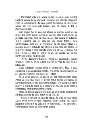 A doua realitate –Partea I
136
- Parchetul este din lemn de fag şi abia l-am montat,
explică gazda de ce mirosul lemnului era atât de pregnant.
Este un apartament, de care puteţi beneficia în întregime,
spuse ea. Nu sunt alţi turişti, aşa că poate fi tot al
dumneavoastră.
Din micul hol în care ne aflam, se zăreau două uși cu
rame din lemn maro închis și interior din sticlă mată, cu
modele superbe, care nu lăsa să se vadă nimic în interior.
Într-o cameră era o canapea cu două fotolii, spre
surprinderea mea noi şi frumoase de un maro plăcut, o
măsuţă mică si rotundă din sticlă cu picioare din lemn, iar
la perete trona o altă măsuţă joasă cu un LCD imens. Un
mini birou se afla în colţul opus, iar gazda, ca să mă
surprindă şi mai mult spuse:
- Aveți deasupra biroului priză de conexiune pentru
internet. Dacă nu aveţi laptop şi aveţi nevoie de unul vă pot
aduce eu.
Deja simțeam gustul amar al înfrângerii. Încă o dată
Mihai nu-și călca regula cazării. Nu urma să am bucuria de
a-l vedea refuzând. Era chiar de 4 stele.
În a doua cameră se găsea un pat matrimonial uriaş.
Părea că este mai mare şi decât patul nostru de acasă, pe
care întotdeauna l-am considerat imens. Un dulap din lemn
masiv, o oglindă mare cu o măsuţă de toaletă şi un fotoliu,
completau mobilierul dormitorului.
Baia se afla la capătul holului, cu apă caldă permanent,
cu două cabine de duș, chiuveta şi WC-ul.
- Masa o servim în sala de mese. Se află în faţa casei.
Dacă aveţi vreo dorinţă specială, ţineţi regim sau există
anumite alimente pe care nu le consumați, îmi spuneţi şi
vă pregătesc masa cu mâncarea dorită.
 