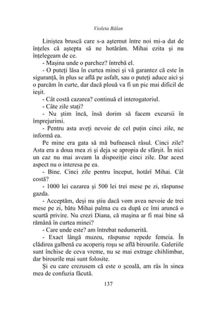 Violeta Bălan
137
Liniștea bruscă care s-a aşternut între noi mi-a dat de
înţeles că aştepta să ne hotărâm. Mihai ezita şi nu
înțelegeam de ce.
- Mașina unde o parchez? întrebă el.
- O puteţi lăsa în curtea minei şi vă garantez că este în
siguranță, în plus se află pe asfalt, sau o puteţi aduce aici şi
o parcăm în curte, dar dacă plouă va fi un pic mai dificil de
ieşit.
- Cât costă cazarea? continuă el interogatoriul.
- Câte zile stați?
- Nu ştim încă, însă dorim să facem excursii în
împrejurimi.
- Pentru asta aveţi nevoie de cel puţin cinci zile, ne
informă ea.
Pe mine era gata să mă bufnească râsul. Cinci zile?
Asta era a doua mea zi şi deja se apropia de sfârşit. În nici
un caz nu mai aveam la dispoziţie cinci zile. Dar acest
aspect nu o interesa pe ea.
- Bine. Cinci zile pentru început, hotărî Mihai. Cât
costă?
- 1000 lei cazarea şi 500 lei trei mese pe zi, răspunse
gazda.
- Acceptăm, deşi nu ştiu dacă vom avea nevoie de trei
mese pe zi, bătu Mihai palma cu ea după ce îmi aruncă o
scurtă privire. Nu crezi Diana, că maşina ar fi mai bine să
rămână în curtea minei?
- Care unde este? am întrebat nedumerită.
- Exact lângă muzeu, răspunse repede femeia. În
clădirea galbenă cu acoperiş roşu se află birourile. Galeriile
sunt închise de ceva vreme, nu se mai extrage chihlimbar,
dar birourile mai sunt folosite.
Și eu care crezusem că este o şcoală, am râs în sinea
mea de confuzia făcută.
 
