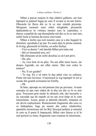 A doua realitate –Partea I
138
Mihai a parcat maşina în faţa clădirii galbene, am luat
laptopul şi puţinul bagaj pe care îl aveam şi ne-am întors.
Oboseala își făcea din ce în ce mai simțită prezența.
Mergeam asemeni unui robot teleghidat, picioarele
deplasându-se în virtutea inerției care le cuprindea, o
durere cumplită de cap deranjându-mă din ce în ce mai tare,
astfel încât şi lumina devenise enervantă.
Mihai a închis uşa noii noastre case şi a dus bagajul în
dormitor, așezându-l pe pat. Eu eram deja în prima cameră,
în living, ghemuită în fotoliu, cu ochii închişi.
- Vrei sa dormi ? mă întrebă Mihai privindu-mă.
- Știi ce înseamnă asta, nu?
Mă chinuiam să ţin ochii deschişi ca să-l pot privi.
- Da, ştiu.
- Aș vrea însă să nu plec. Nu am aflat mare lucru...iar
despre legendă....nu am aflat nimic. Mai este cafea în
termos?
- Nu. Îi cer gazdei?
- Te rog. Eu o să intru la duș până vine cu cafeaua.
Poate mă mai înviorez. Conectează te rog laptopul la net şi
scoate din geantă scrisoarea lui Emilly.
- Ok.
În baie, aproape nu mă puteam ține pe picioare. Aveam
senzația că apa care cădea de la duș era din ce în ce mai
grea. Trecusem prin multe în ultimele zile, dar lucrurile s-
au succedat aşa de repede că nu am avut timp să le simt
intensitatea. Acum, poate şi datorită oboselii, simțeam că
ele devin copleșitoare. Rememoram fragmente din ceea ce
se întâmplase, fuga pe munte din calea vânătorilor,
aparițiile misterioase ale lui Ral, blocajul poliției şi minutul
în care aș fi putut fi împușcată, Mihai care fusese şi el în
real pericol cu mine, fragmente care creșteau în intensitate.
 
