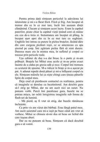 Violeta Bălan
139
Pentru prima dată simțeam pericolul la adevărata lui
intensitate şi mi s-a făcut frică. Frică şi frig. Am început să
tremur din ce în ce mai tare, încât îmi auzeam dinții
clănțănind. Clacam şi simțeam acest lucru. Eram la capătul
puterilor, poate chiar la capătul vieții ținând cont că mâine
era cea de-a treia zi. Instantaneu am început să plâng, la
început uşor apoi din ce în ce mai tare cu sughițuri.
Unghiile îmi intrau cu putere în pielea brațelor, lăsând dâre
din care curgeau picături roşii, ce se amestecau cu apa
şiroind pe corp. Îmi zgâriam pielea fără să simt durere.
Durerea mare era în mintea mea, în sufletul şi corpul ce
trecuse prin pericole reale.
Ușa cabinei de duș s-a dat brusc la o parte şi m-am
prăbuşit. Brațele lui Mihai erau acolo şi m-au prins exact
înainte de a cădea pe gresia udă şi rece. Corpul îmi tremura
ca scuturat de spasme. M-a ridicat în brațe şi m-a aşezat pe
pat. A adunat repede două pături şi mi-a înfăşurat corpul cu
ele. Simțeam mâinile lui ca nişte chingi care țineau păturile
lipite de corpul meu.
Deja cred că pierdusem contactul cu realitatea, pentru
că imaginile se derulau cu încetinitorul. Am deschis gura
să-l strig pe Mihai, dar nu am auzit nici un sunet. Nu
puteam vorbi. Parcă îmi paralizase gura, buzele nu se
puteau mişca, iar ochii înregistrau imaginile sub forma de
flash-uri de lumină.
- Mă pierd, aș fi vrut să strig, dar buzele rămâneau
încleștate.
Ca prin vis am văzut doi bărbaţi. Erau lângă patul meu.
Am auzit șuieratul care mi-a ieşit pe buze când am vrut să
vorbesc. Mihai se chinuia să-mi dea să beau un lichid din
care ieșeau aburi.
Dar eu nu puteam să beau. Simțeam că dacă deschid
gura o să vomit.
 